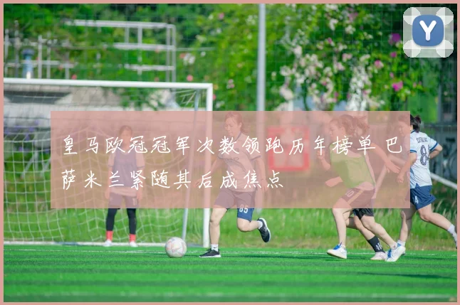 皇马欧冠冠军次数领跑历年榜单 巴萨米兰紧随其后成焦点
