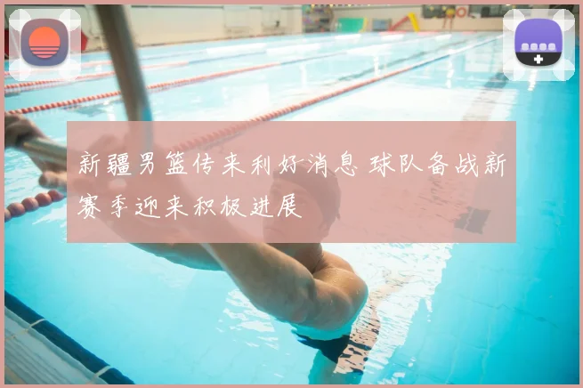 新疆男篮传来利好消息 球队备战新赛季迎来积极进展