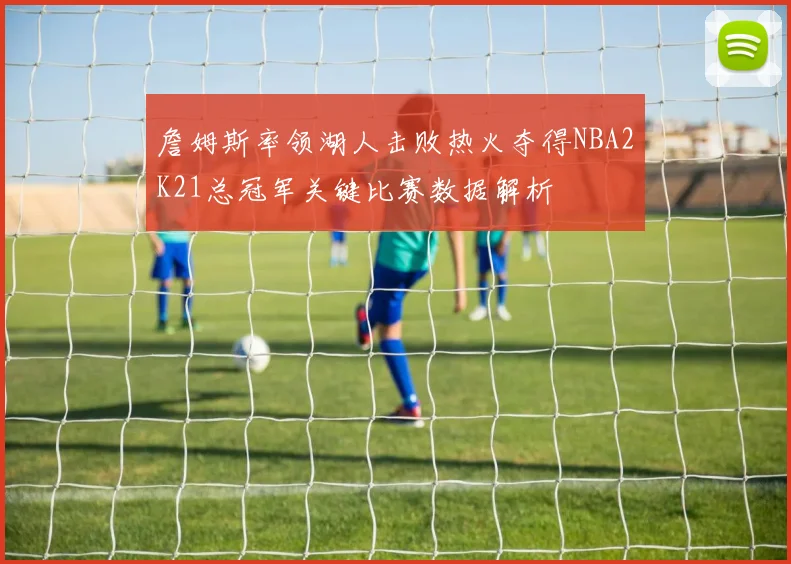 詹姆斯率领湖人击败热火夺得NBA2K21总冠军关键比赛数据解析