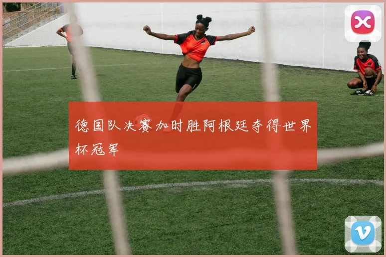 德国队决赛加时胜阿根廷夺得世界杯冠军