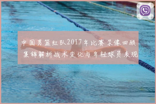 中国男篮红队2017年比赛录像回顾 集锦解析战术变化与年轻球员表现