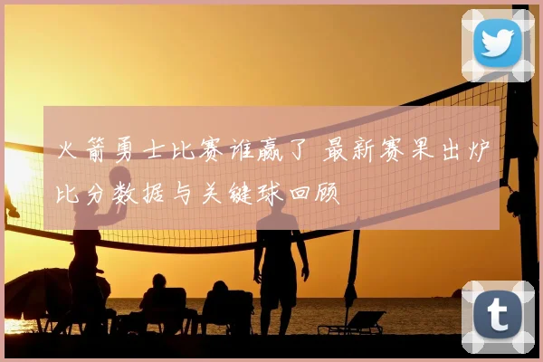 火箭勇士比赛谁赢了 最新赛果出炉比分数据与关键球回顾