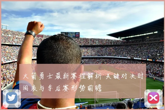 火箭勇士最新赛程解析 关键对决时间表与季后赛形势前瞻