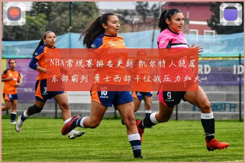 NBA常规赛排名更新 凯尔特人稳居东部前列 勇士西部卡位战压力加大