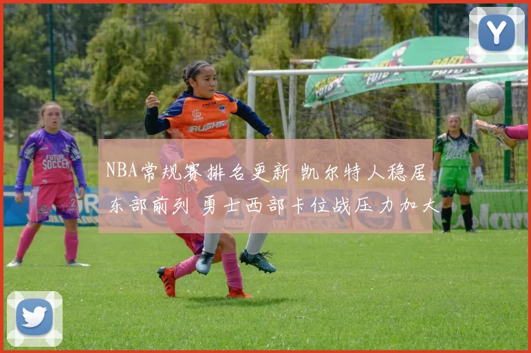 NBA常规赛排名更新 凯尔特人稳居东部前列 勇士西部卡位战压力加大