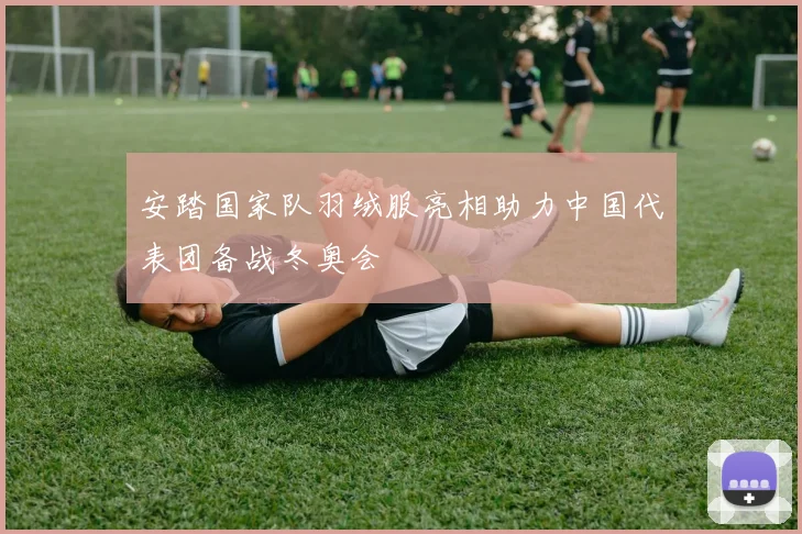 安踏国家队羽绒服亮相助力中国代表团备战冬奥会