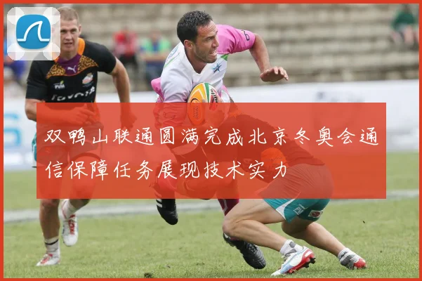 双鸭山联通圆满完成北京冬奥会通信保障任务展现技术实力
