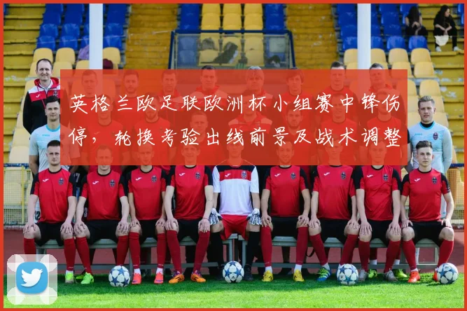 英格兰欧足联欧洲杯小组赛中锋伤停，轮换考验出线前景及战术调整