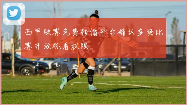 西甲联赛免费转播平台确认多场比赛开放观看权限