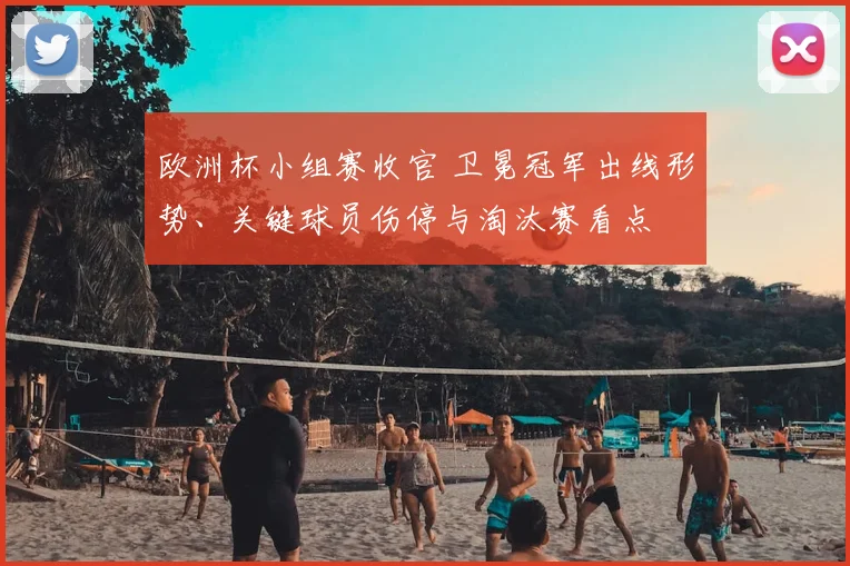 欧洲杯小组赛收官 卫冕冠军出线形势、关键球员伤停与淘汰赛看点