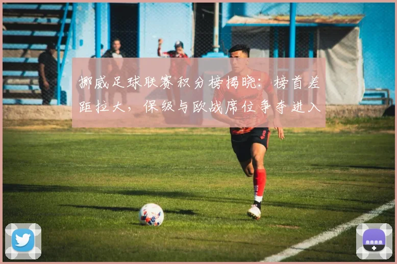 挪威足球联赛积分榜揭晓:榜首差距拉大,保级与欧战席位争夺进入关键期