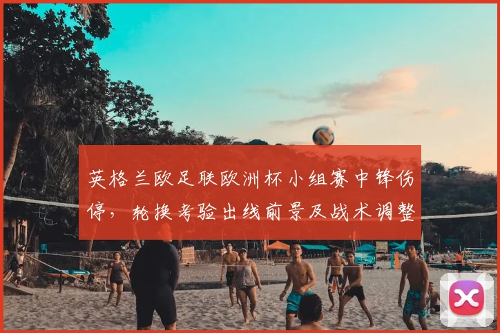 英格兰欧足联欧洲杯小组赛中锋伤停，轮换考验出线前景及战术调整