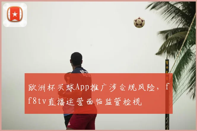 欧洲杯买球App推广涉合规风险,ff8tv直播运营面临监管检视