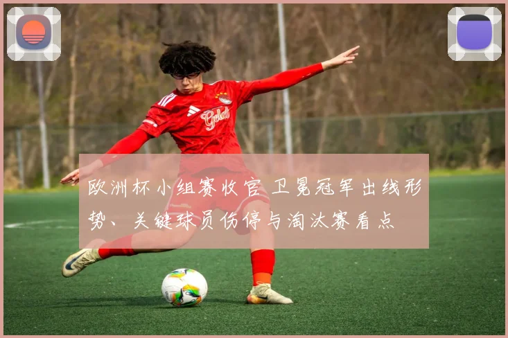 欧洲杯小组赛收官 卫冕冠军出线形势、关键球员伤停与淘汰赛看点