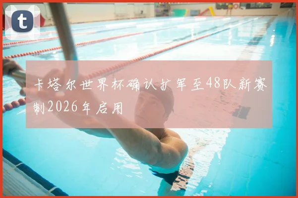 卡塔尔世界杯确认扩军至48队新赛制2026年启用