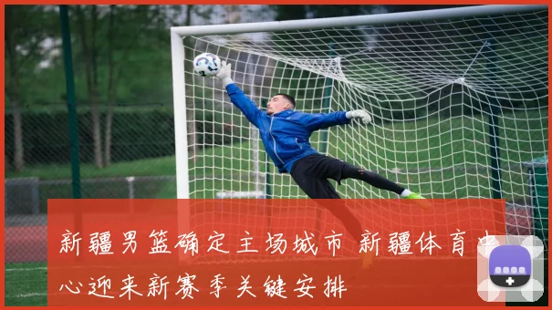 新疆男篮确定主场城市 新疆体育中心迎来新赛季关键安排