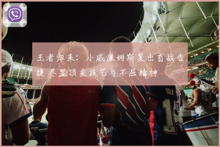王者归来:小威廉姆斯复出首战告捷 尽显顶尖技艺与不屈精神