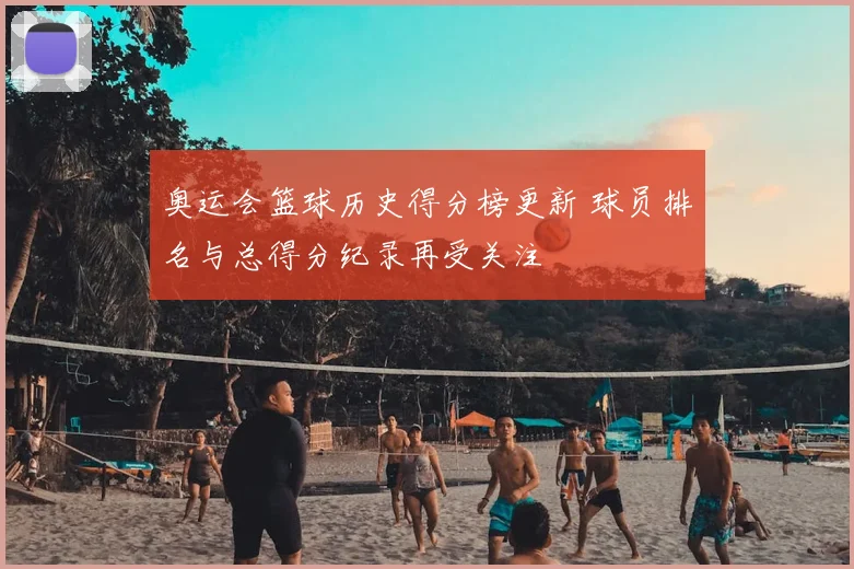 奥运会篮球历史得分榜更新 球员排名与总得分纪录再受关注