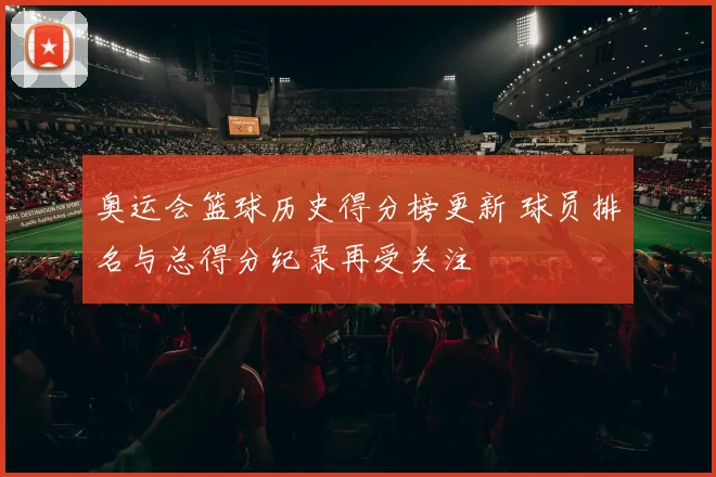 奥运会篮球历史得分榜更新 球员排名与总得分纪录再受关注