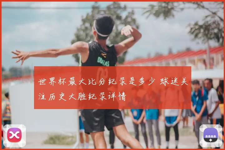 世界杯最大比分纪录是多少 球迷关注历史大胜纪录详情