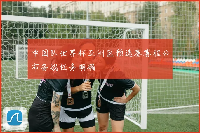 中国队世界杯亚洲区预选赛赛程公布备战任务明确