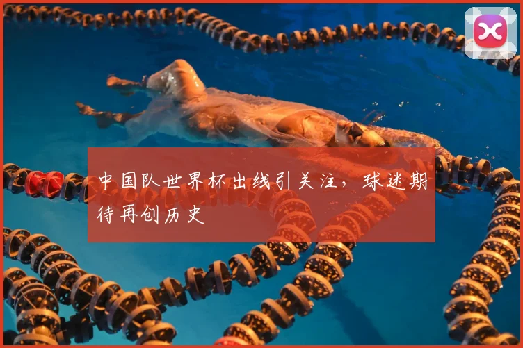 中国队世界杯出线引关注,球迷期待再创历史